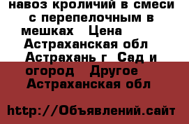 навоз кроличий в смеси с перепелочным в мешках › Цена ­ 100 - Астраханская обл., Астрахань г. Сад и огород » Другое   . Астраханская обл.